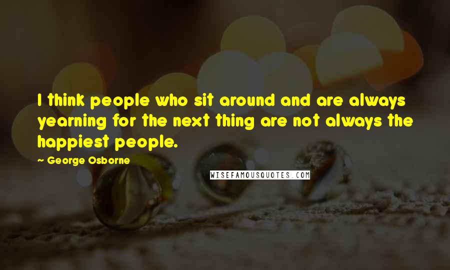 George Osborne Quotes: I think people who sit around and are always yearning for the next thing are not always the happiest people.