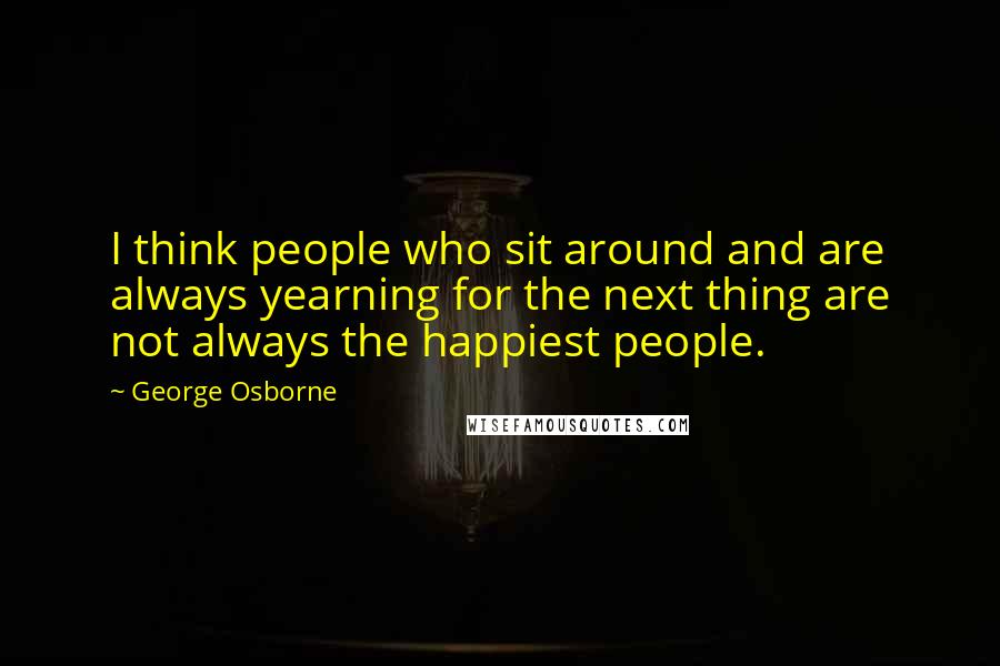 George Osborne Quotes: I think people who sit around and are always yearning for the next thing are not always the happiest people.