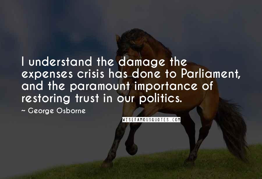 George Osborne Quotes: I understand the damage the expenses crisis has done to Parliament, and the paramount importance of restoring trust in our politics.