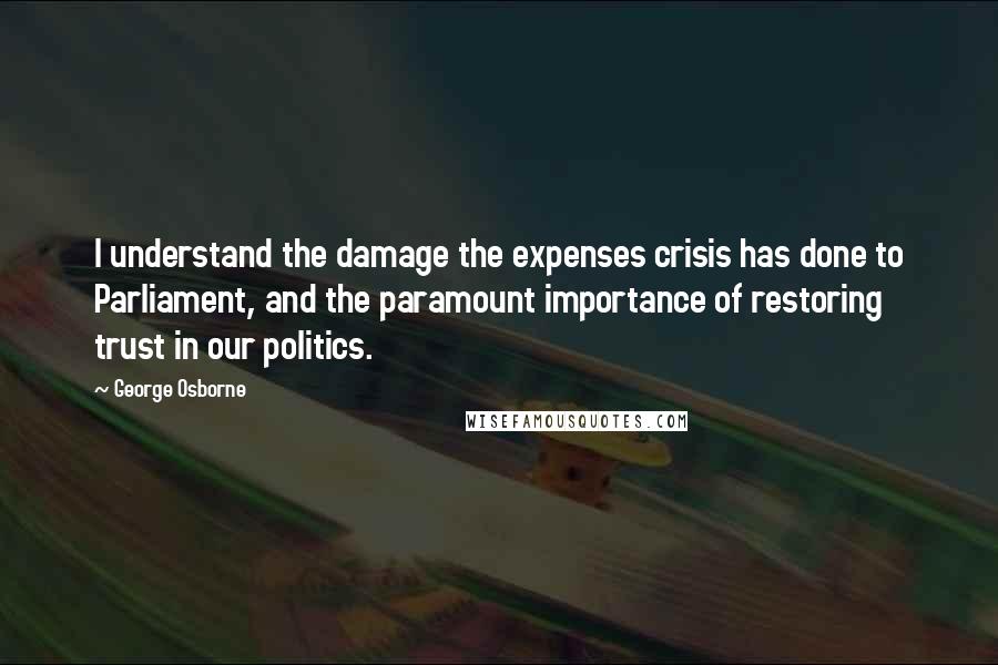 George Osborne Quotes: I understand the damage the expenses crisis has done to Parliament, and the paramount importance of restoring trust in our politics.