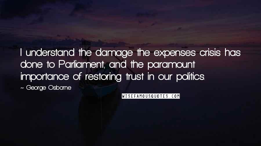 George Osborne Quotes: I understand the damage the expenses crisis has done to Parliament, and the paramount importance of restoring trust in our politics.