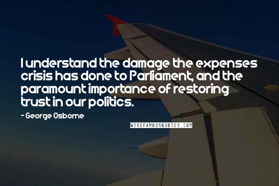 George Osborne Quotes: I understand the damage the expenses crisis has done to Parliament, and the paramount importance of restoring trust in our politics.