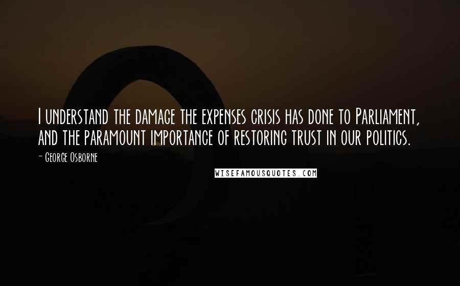 George Osborne Quotes: I understand the damage the expenses crisis has done to Parliament, and the paramount importance of restoring trust in our politics.