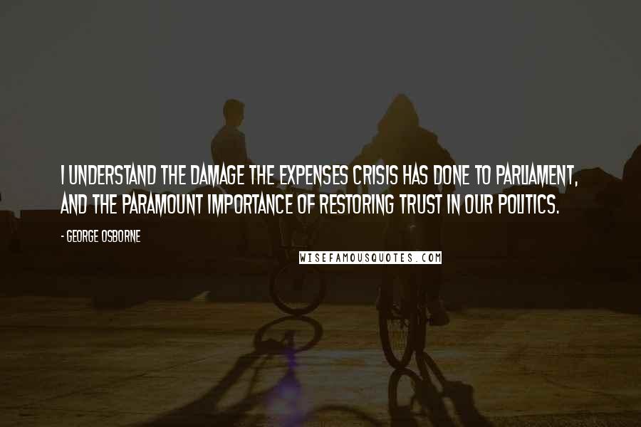 George Osborne Quotes: I understand the damage the expenses crisis has done to Parliament, and the paramount importance of restoring trust in our politics.