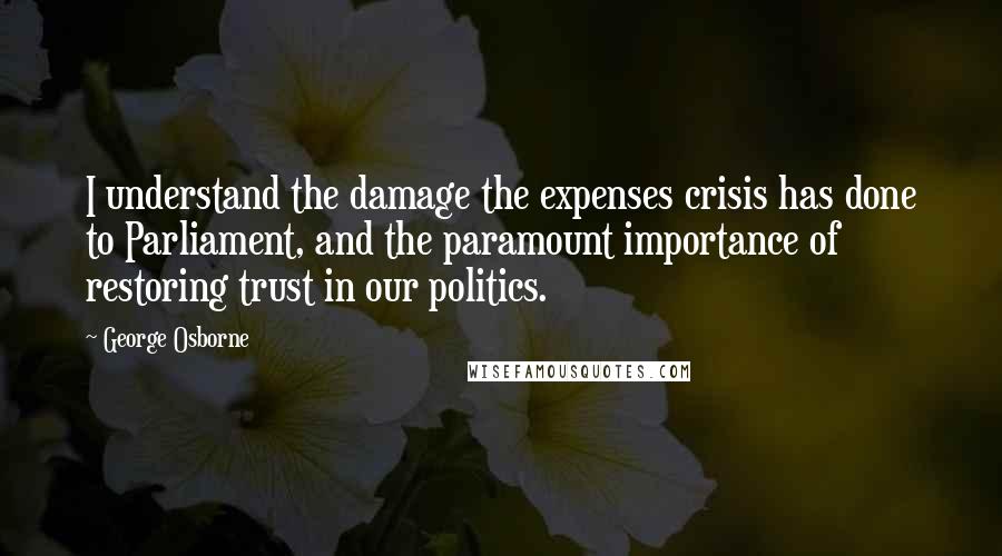 George Osborne Quotes: I understand the damage the expenses crisis has done to Parliament, and the paramount importance of restoring trust in our politics.