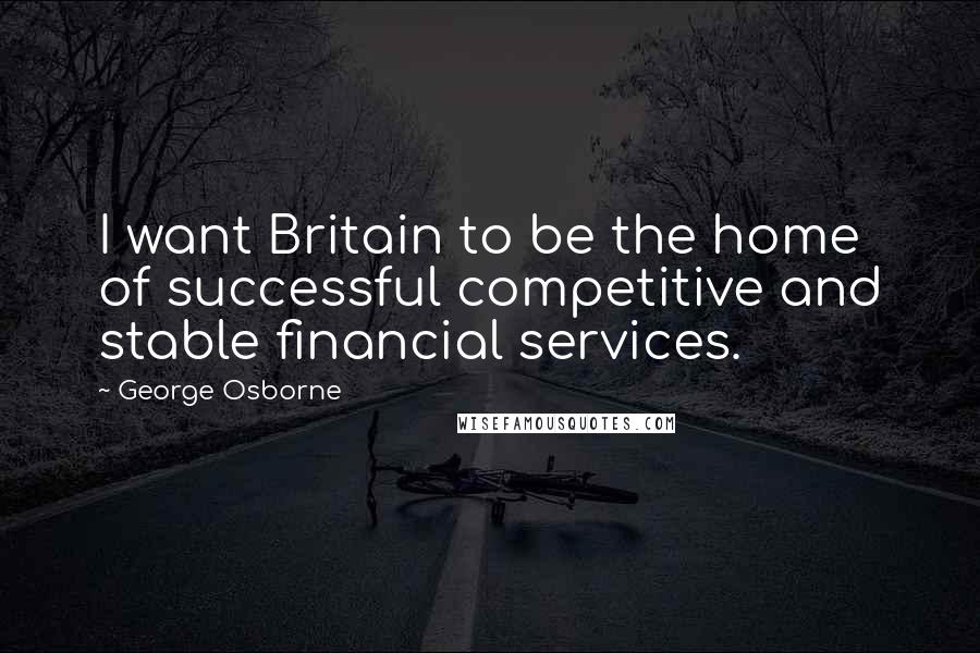 George Osborne Quotes: I want Britain to be the home of successful competitive and stable financial services.