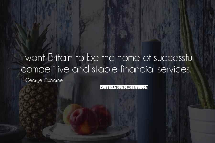 George Osborne Quotes: I want Britain to be the home of successful competitive and stable financial services.