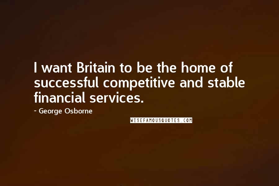 George Osborne Quotes: I want Britain to be the home of successful competitive and stable financial services.