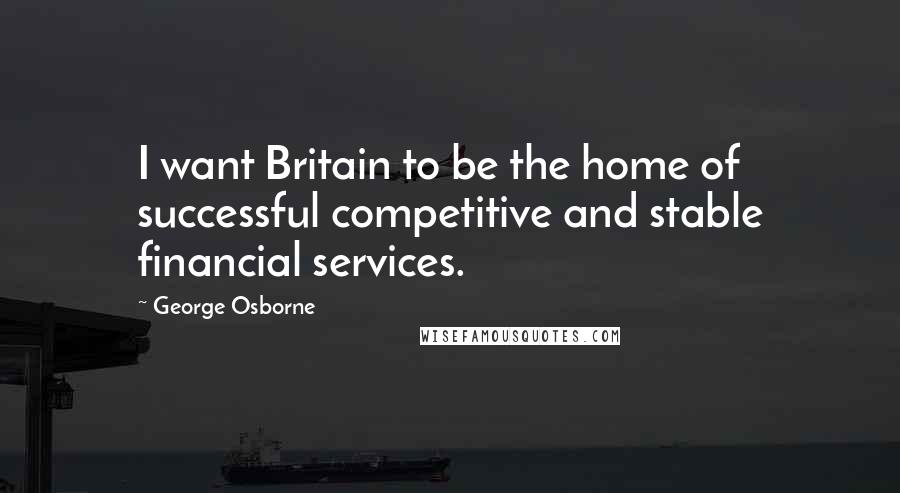 George Osborne Quotes: I want Britain to be the home of successful competitive and stable financial services.