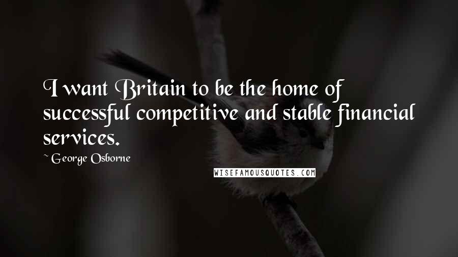 George Osborne Quotes: I want Britain to be the home of successful competitive and stable financial services.