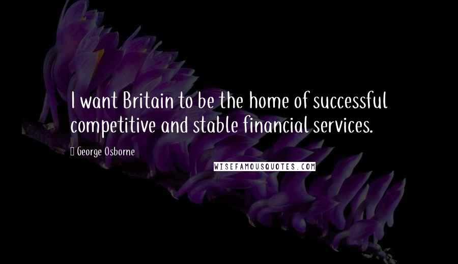 George Osborne Quotes: I want Britain to be the home of successful competitive and stable financial services.
