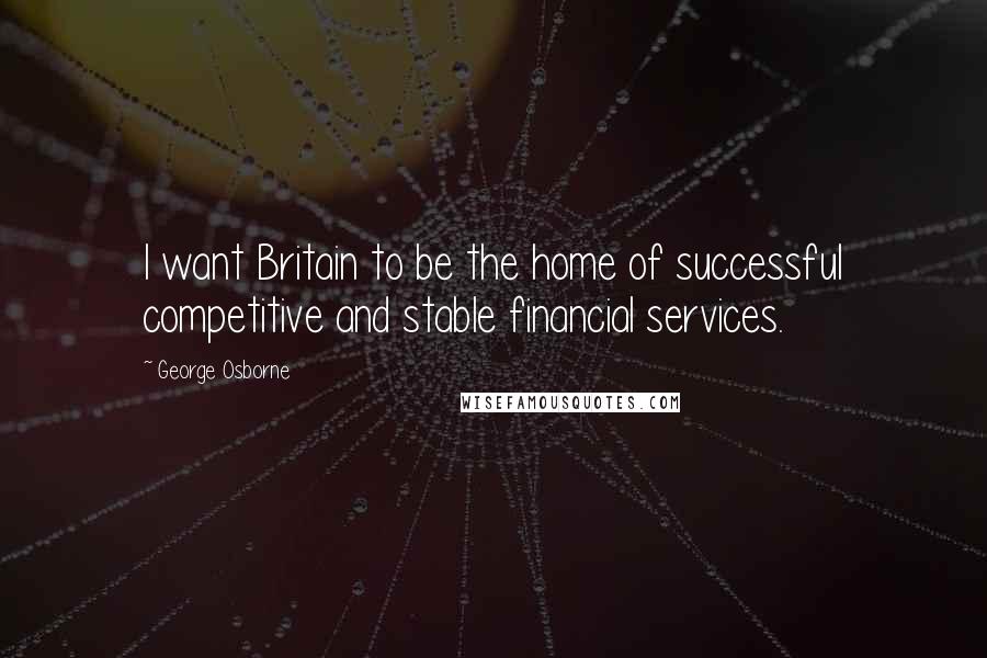 George Osborne Quotes: I want Britain to be the home of successful competitive and stable financial services.