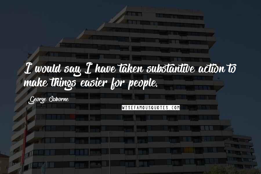 George Osborne Quotes: I would say I have taken substantive action to make things easier for people.