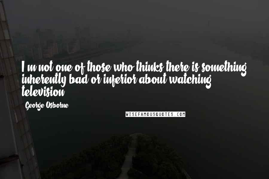 George Osborne Quotes: I'm not one of those who thinks there is something inherently bad or inferior about watching television.