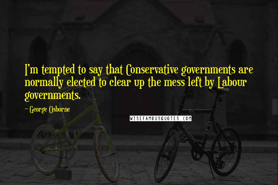 George Osborne Quotes: I'm tempted to say that Conservative governments are normally elected to clear up the mess left by Labour governments.