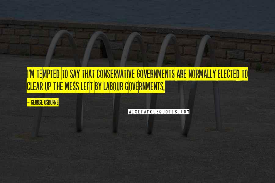 George Osborne Quotes: I'm tempted to say that Conservative governments are normally elected to clear up the mess left by Labour governments.