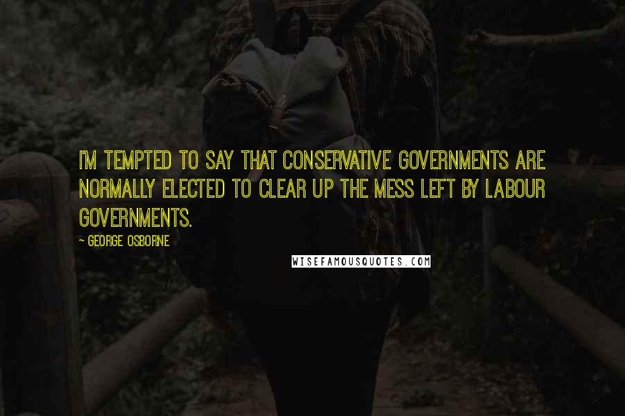 George Osborne Quotes: I'm tempted to say that Conservative governments are normally elected to clear up the mess left by Labour governments.