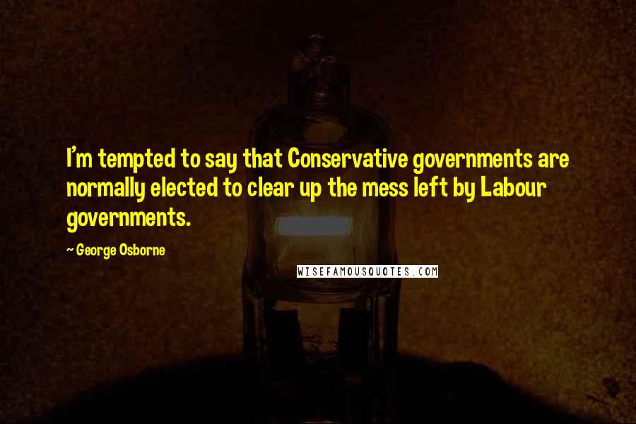 George Osborne Quotes: I'm tempted to say that Conservative governments are normally elected to clear up the mess left by Labour governments.