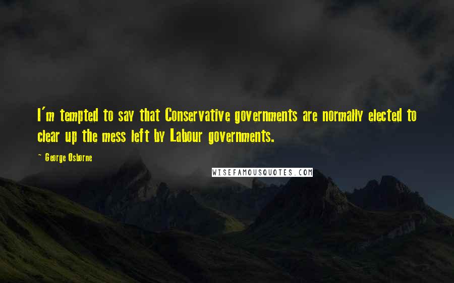 George Osborne Quotes: I'm tempted to say that Conservative governments are normally elected to clear up the mess left by Labour governments.