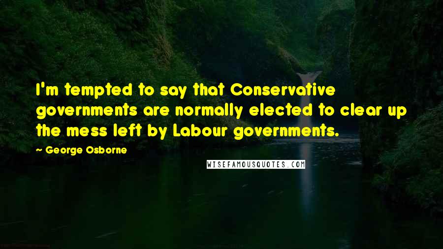 George Osborne Quotes: I'm tempted to say that Conservative governments are normally elected to clear up the mess left by Labour governments.