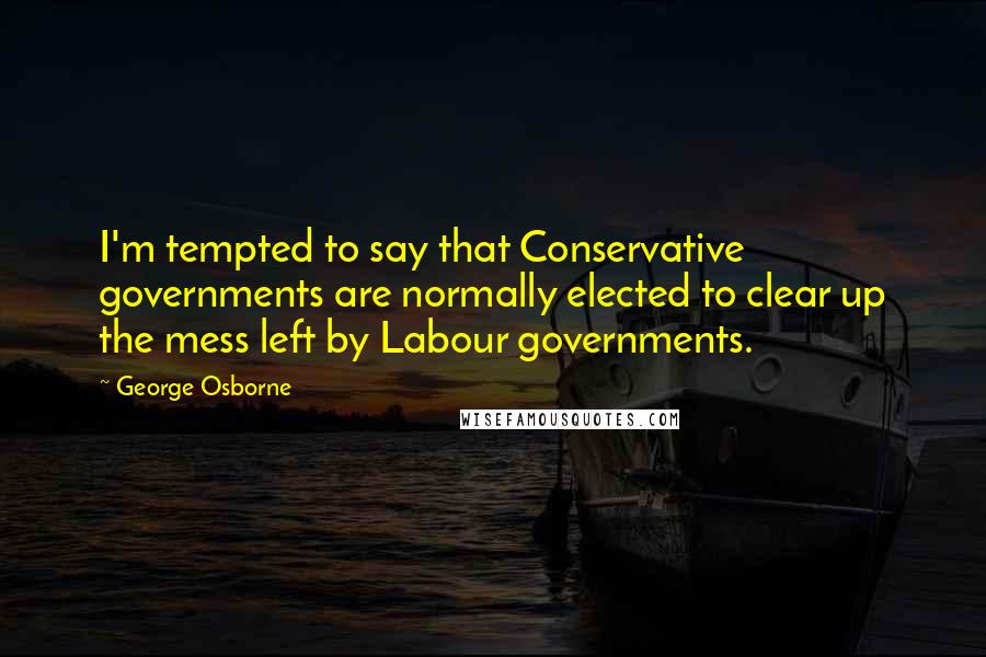 George Osborne Quotes: I'm tempted to say that Conservative governments are normally elected to clear up the mess left by Labour governments.