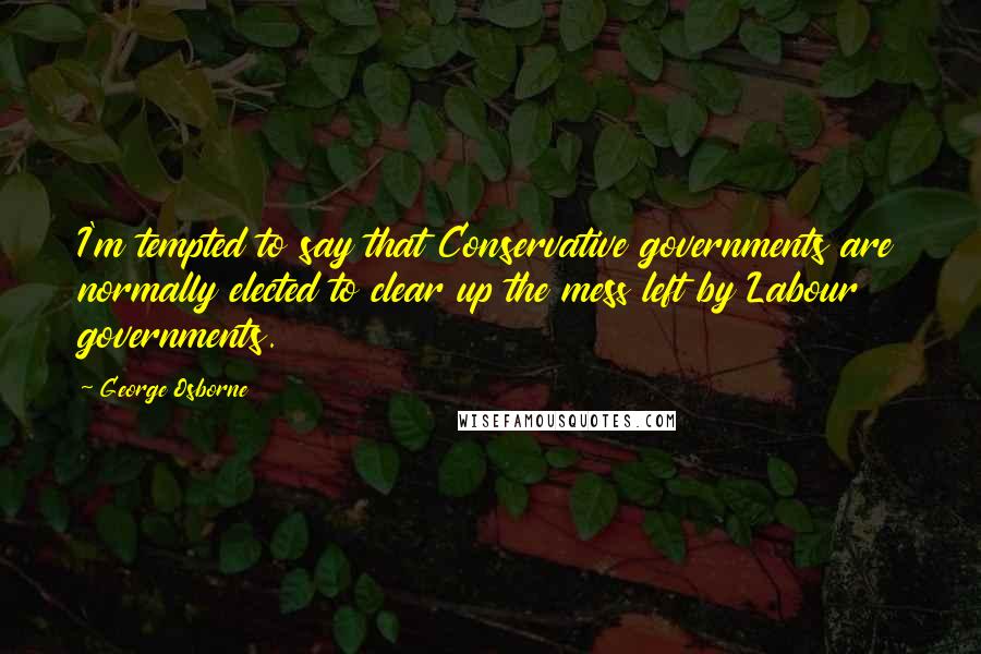 George Osborne Quotes: I'm tempted to say that Conservative governments are normally elected to clear up the mess left by Labour governments.