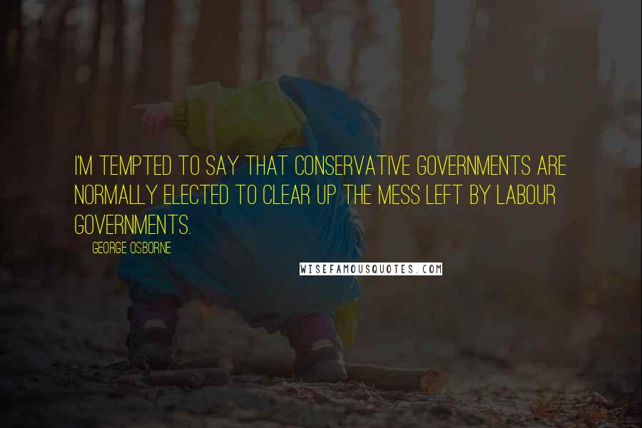 George Osborne Quotes: I'm tempted to say that Conservative governments are normally elected to clear up the mess left by Labour governments.