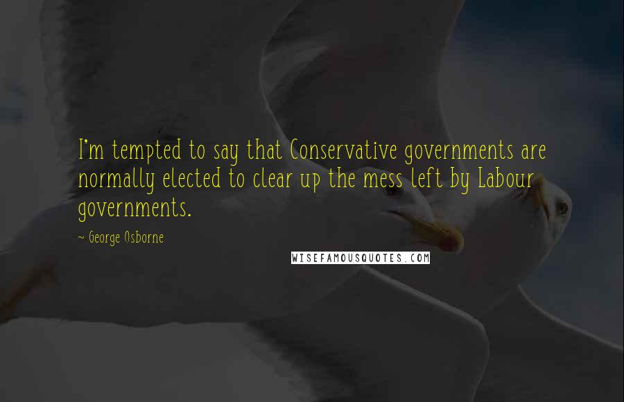 George Osborne Quotes: I'm tempted to say that Conservative governments are normally elected to clear up the mess left by Labour governments.