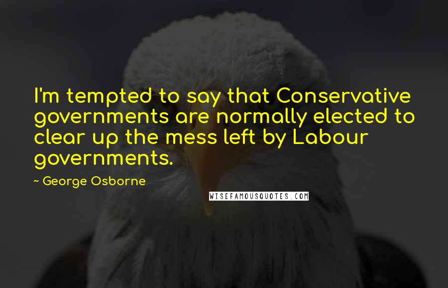 George Osborne Quotes: I'm tempted to say that Conservative governments are normally elected to clear up the mess left by Labour governments.