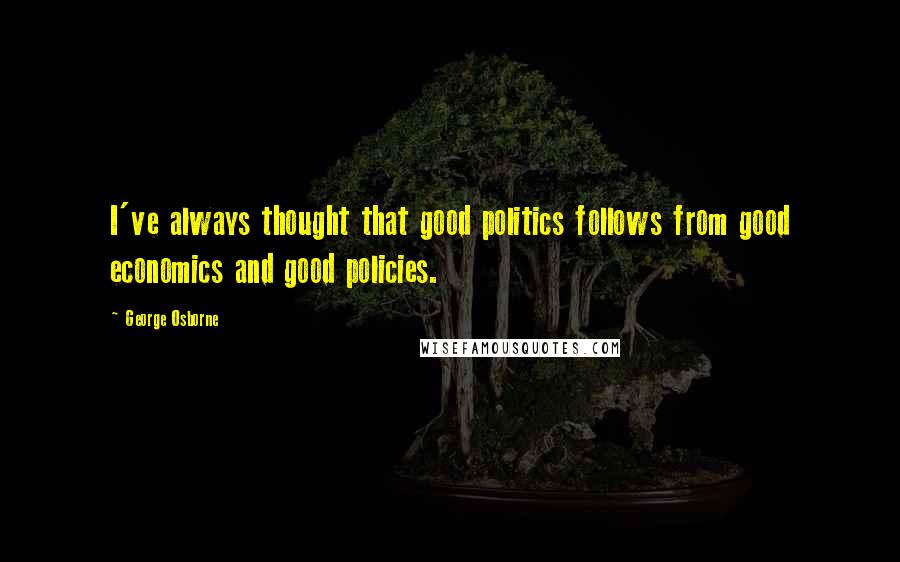 George Osborne Quotes: I've always thought that good politics follows from good economics and good policies.