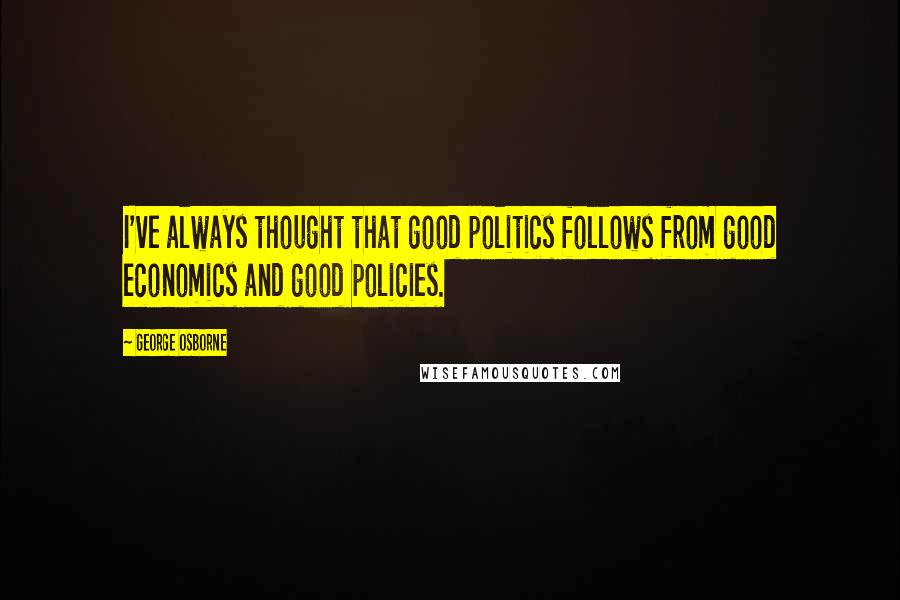 George Osborne Quotes: I've always thought that good politics follows from good economics and good policies.