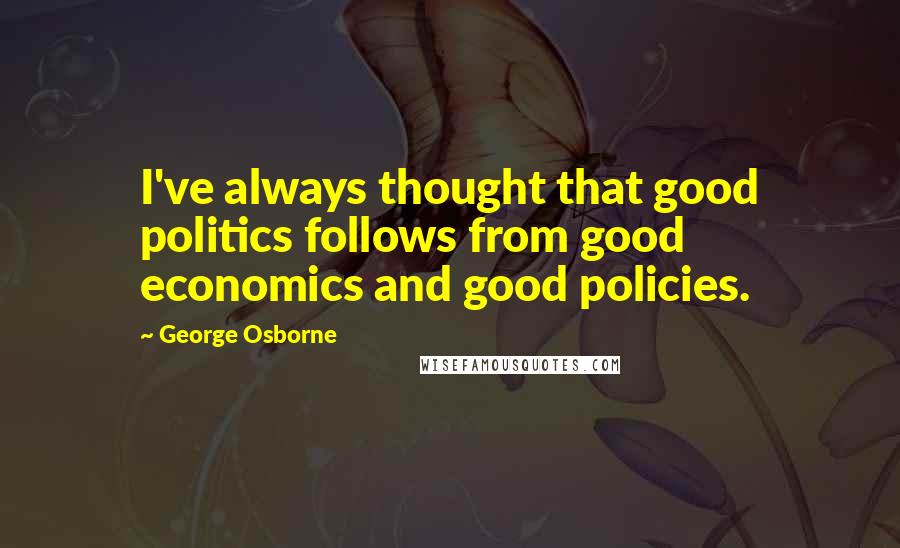 George Osborne Quotes: I've always thought that good politics follows from good economics and good policies.