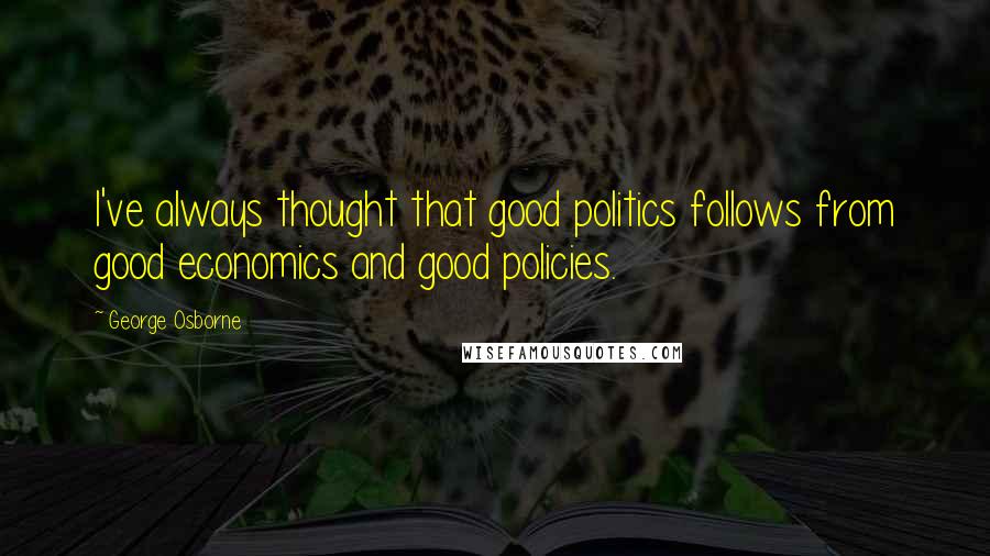 George Osborne Quotes: I've always thought that good politics follows from good economics and good policies.