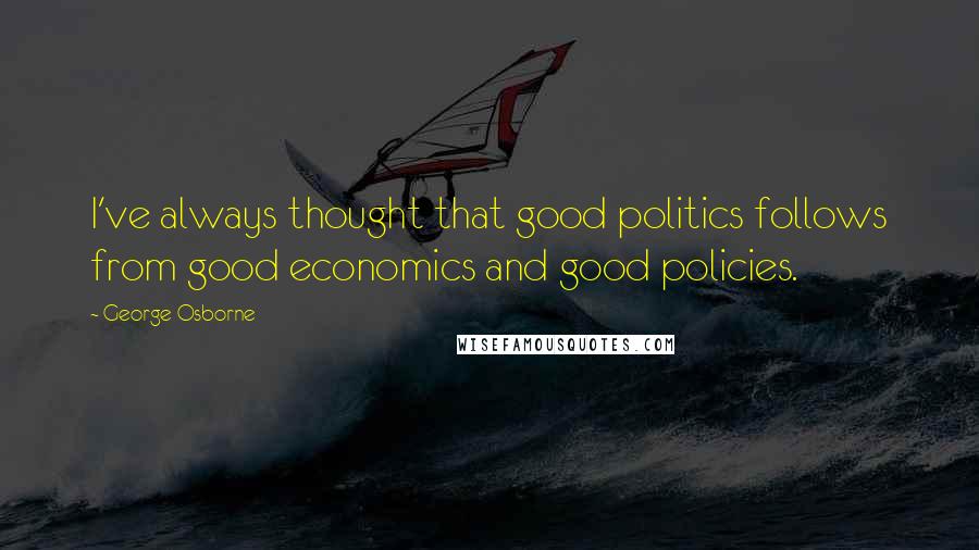 George Osborne Quotes: I've always thought that good politics follows from good economics and good policies.