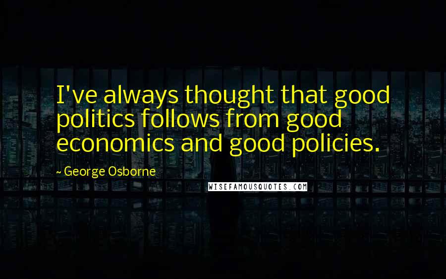 George Osborne Quotes: I've always thought that good politics follows from good economics and good policies.