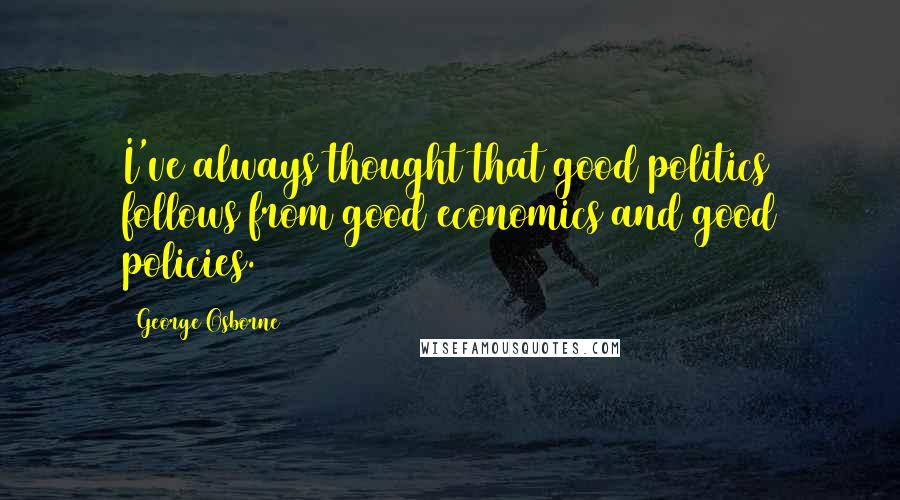 George Osborne Quotes: I've always thought that good politics follows from good economics and good policies.