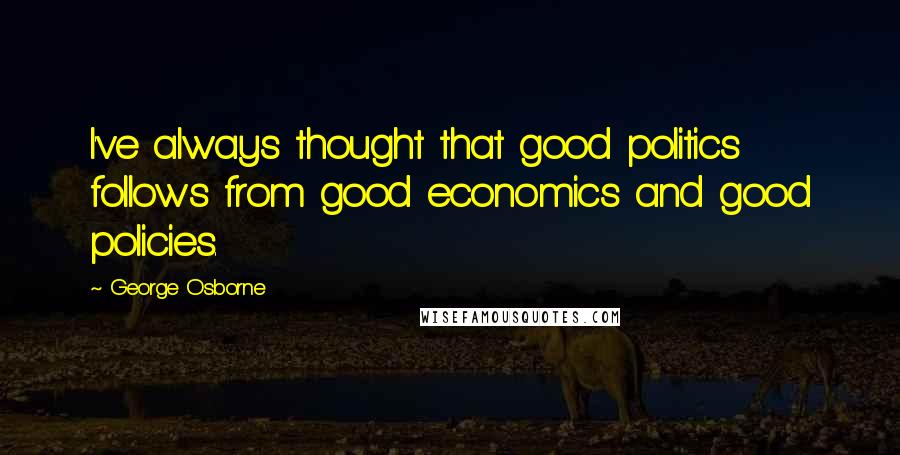 George Osborne Quotes: I've always thought that good politics follows from good economics and good policies.