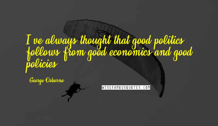 George Osborne Quotes: I've always thought that good politics follows from good economics and good policies.