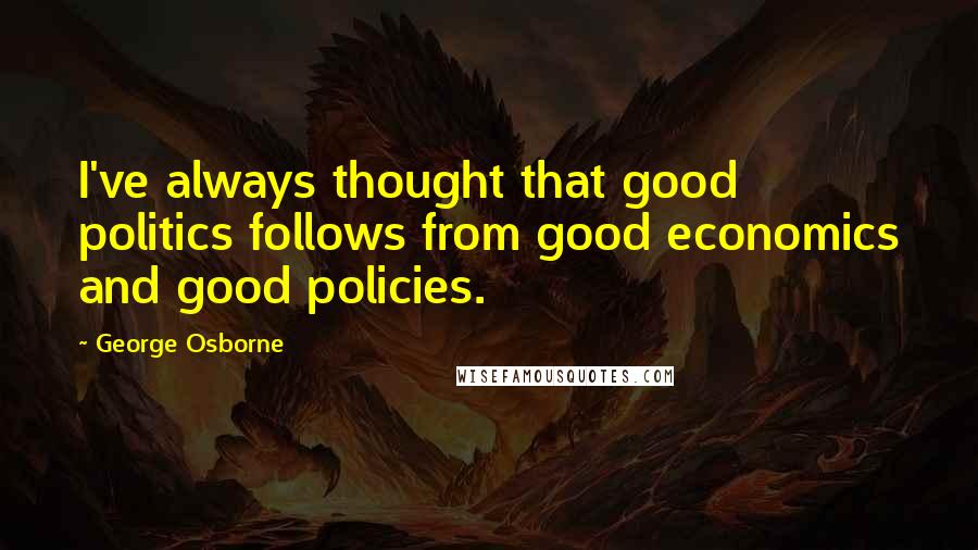 George Osborne Quotes: I've always thought that good politics follows from good economics and good policies.