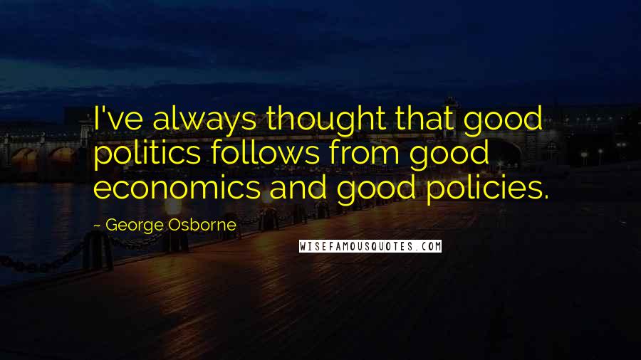 George Osborne Quotes: I've always thought that good politics follows from good economics and good policies.