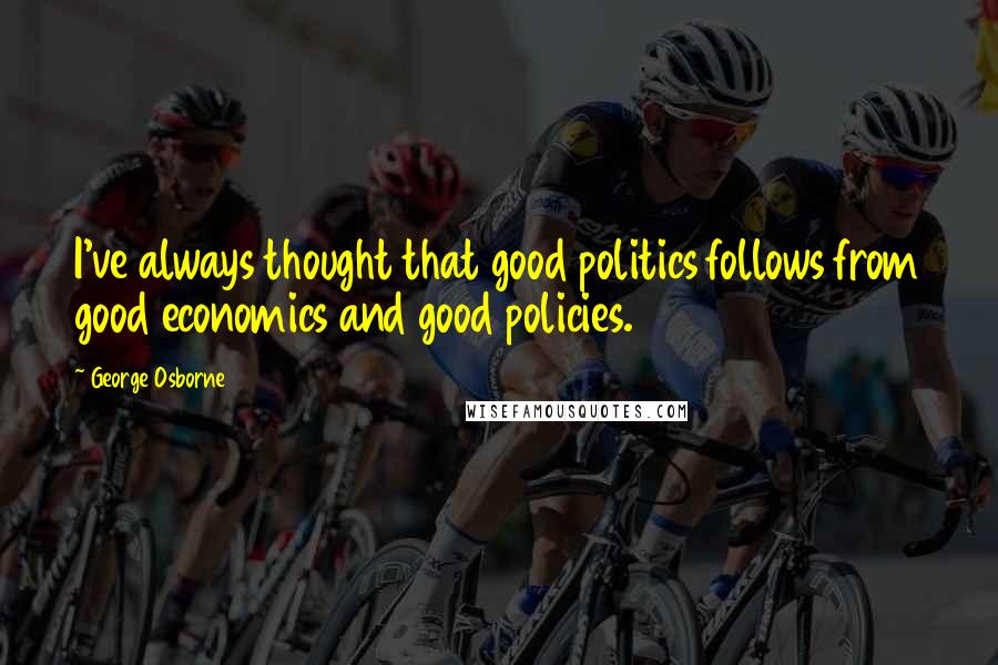 George Osborne Quotes: I've always thought that good politics follows from good economics and good policies.