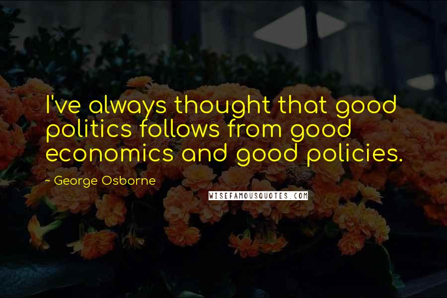 George Osborne Quotes: I've always thought that good politics follows from good economics and good policies.