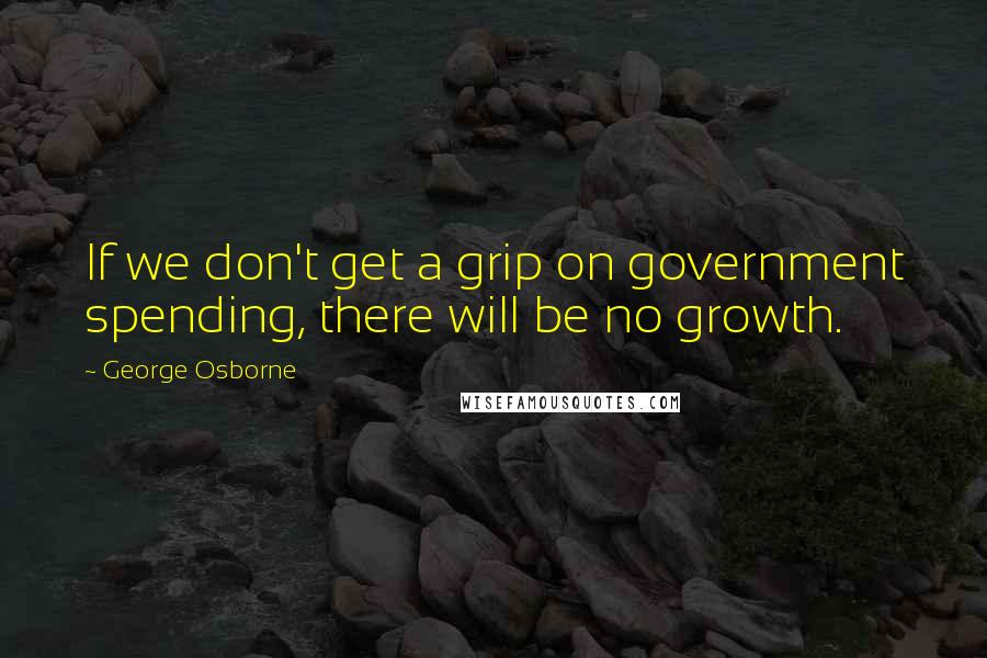 George Osborne Quotes: If we don't get a grip on government spending, there will be no growth.