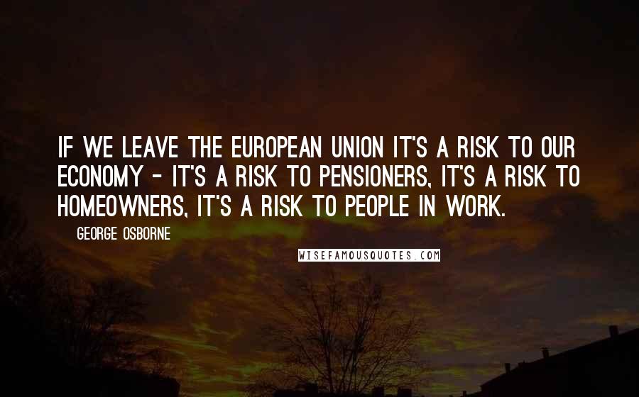 George Osborne Quotes: If we leave the European Union it's a risk to our economy - it's a risk to pensioners, it's a risk to homeowners, it's a risk to people in work.