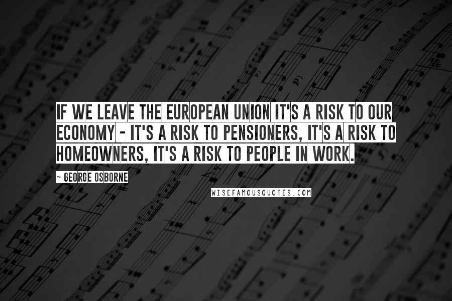 George Osborne Quotes: If we leave the European Union it's a risk to our economy - it's a risk to pensioners, it's a risk to homeowners, it's a risk to people in work.