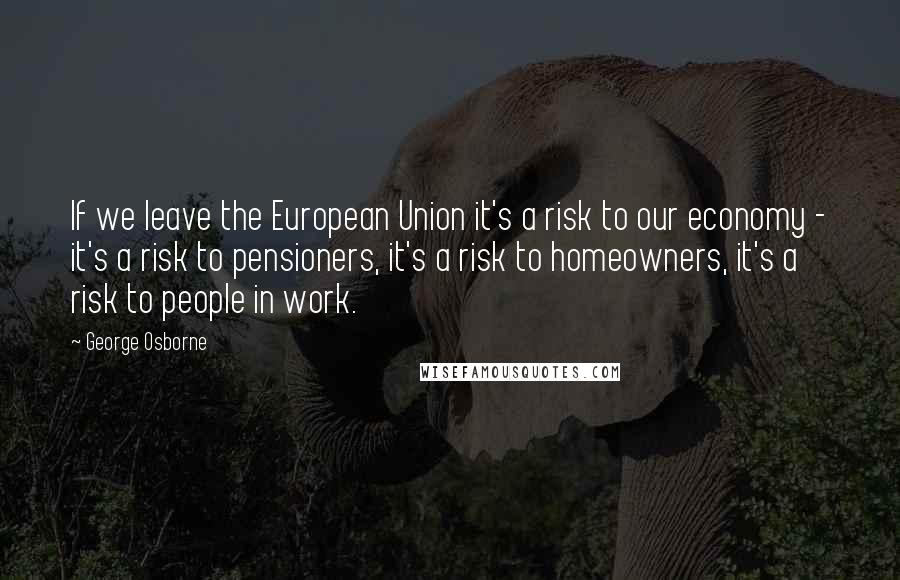 George Osborne Quotes: If we leave the European Union it's a risk to our economy - it's a risk to pensioners, it's a risk to homeowners, it's a risk to people in work.