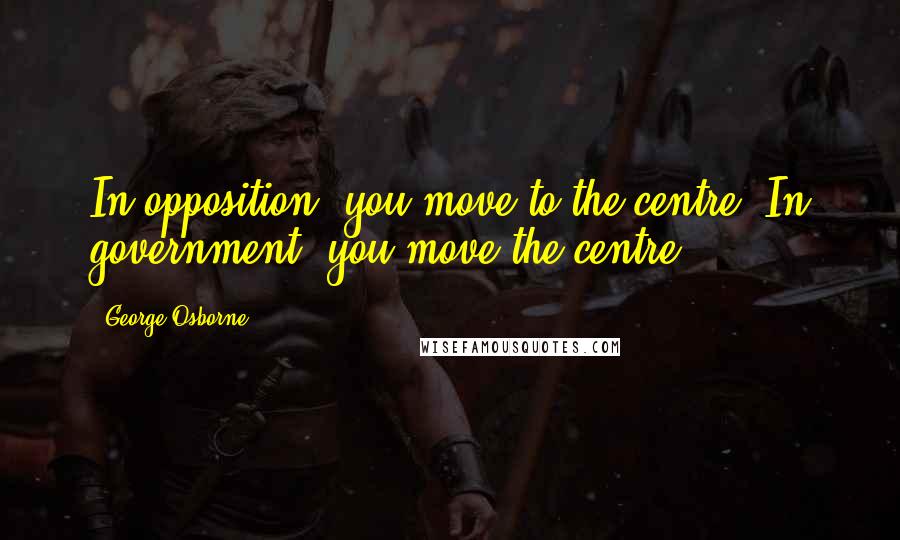 George Osborne Quotes: In opposition, you move to the centre. In government, you move the centre.