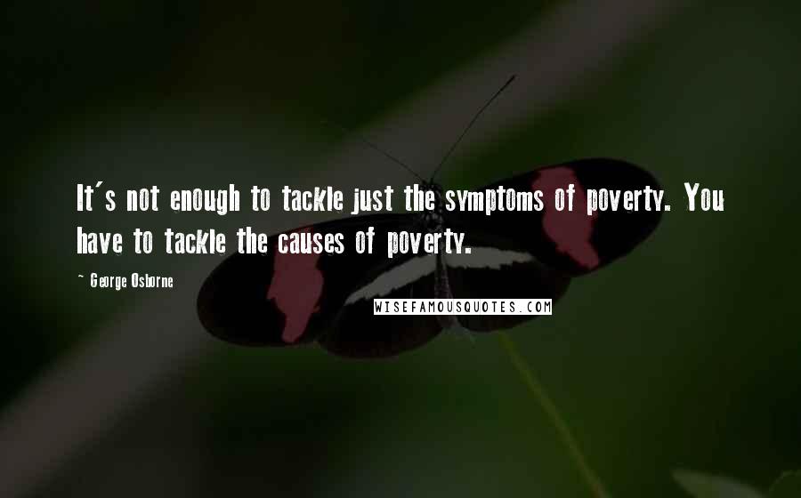George Osborne Quotes: It's not enough to tackle just the symptoms of poverty. You have to tackle the causes of poverty.