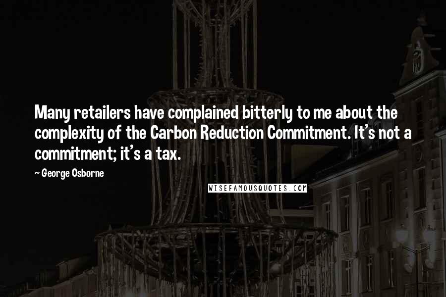 George Osborne Quotes: Many retailers have complained bitterly to me about the complexity of the Carbon Reduction Commitment. It's not a commitment; it's a tax.