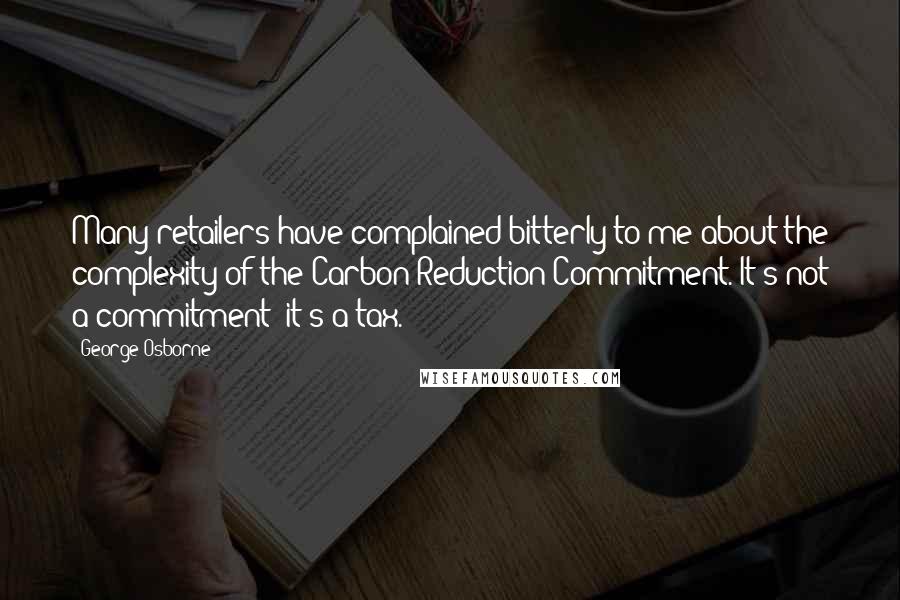 George Osborne Quotes: Many retailers have complained bitterly to me about the complexity of the Carbon Reduction Commitment. It's not a commitment; it's a tax.